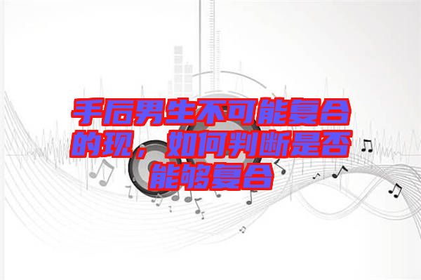 手后男生不可能復合的現，如何判斷是否能夠復合
