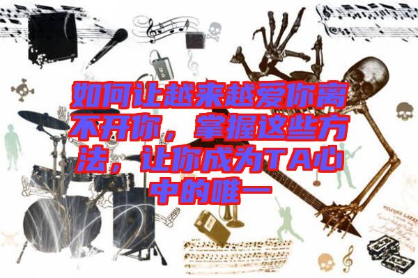 如何讓越來越愛你離不開你，掌握這些方法，讓你成為TA心中的唯一