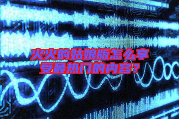 火火的姑娘版怎么享受最熱門的內容？