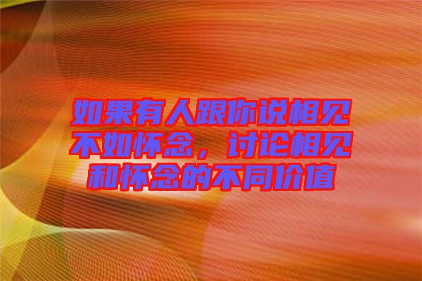 如果有人跟你說相見不如懷念，討論相見和懷念的不同價值
