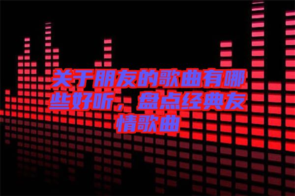 關于朋友的歌曲有哪些好聽，盤點經典友情歌曲