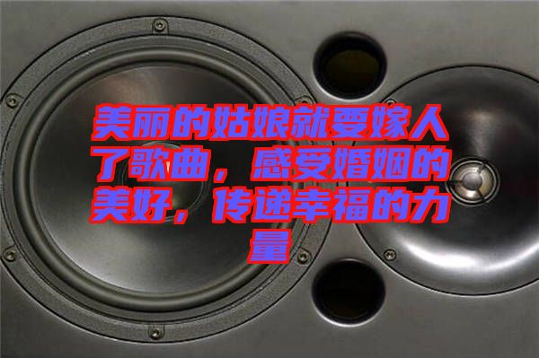 美麗的姑娘就要嫁人了歌曲，感受婚姻的美好，傳遞幸福的力量