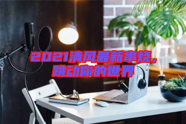 2021清風最新串燒，跳動你的世界