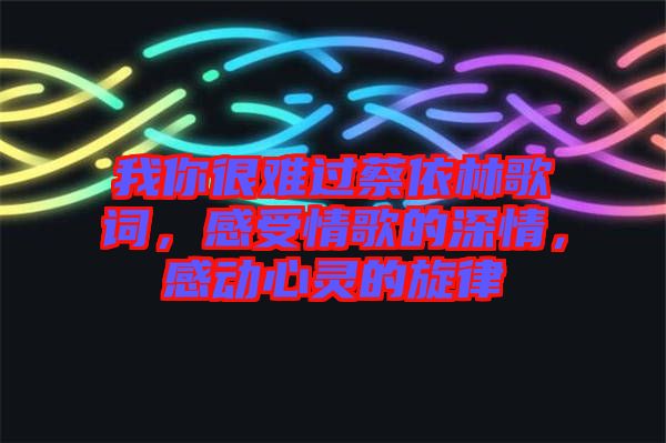 我你很難過蔡依林歌詞，感受情歌的深情，感動(dòng)心靈的旋律