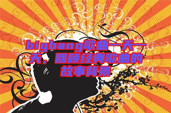bigbang歌曲一天一天，回顧經(jīng)典歌曲的故事背景