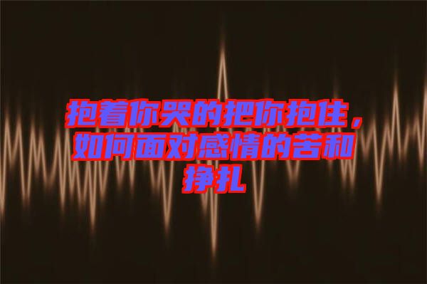 抱著你哭的把你抱住，如何面對感情的苦和掙扎