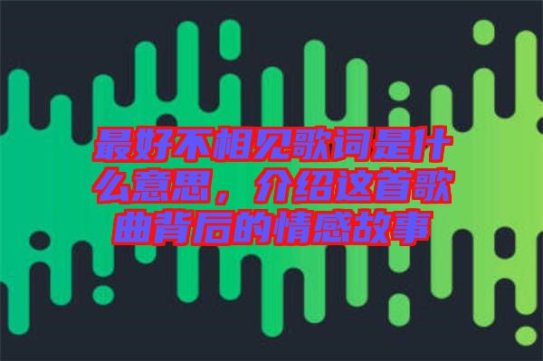 最好不相見歌詞是什么意思，介紹這首歌曲背后的情感故事