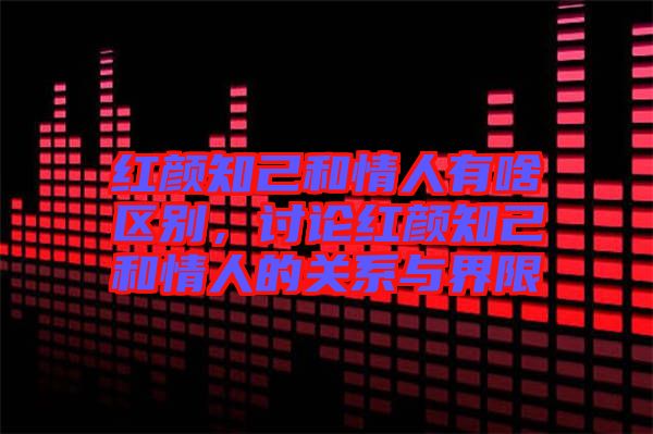 紅顏知己和情人有啥區別，討論紅顏知己和情人的關系與界限
