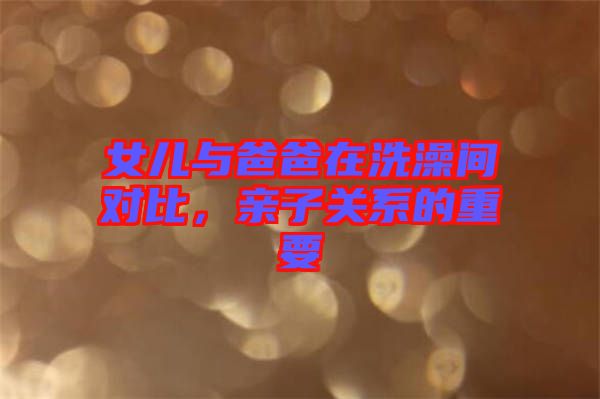 女兒與爸爸在洗澡間對比，親子關系的重要