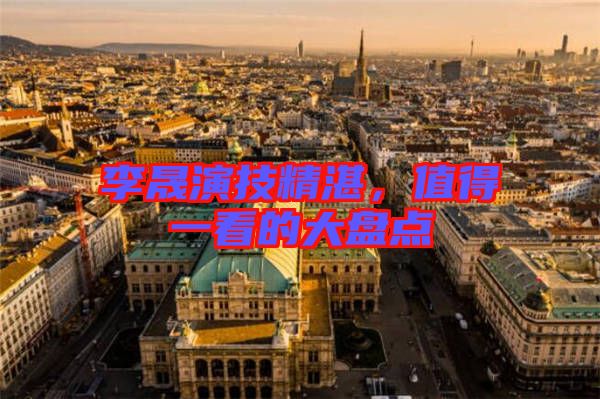李晟演技精湛，值得一看的大盤點
