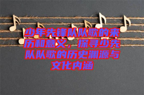 少年先鋒隊隊歌的來歷和意義，探尋少先隊隊歌的歷史淵源與文化內涵