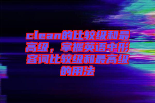clean的比較級和最高級，掌握英語中形容詞比較級和最高級的用法
