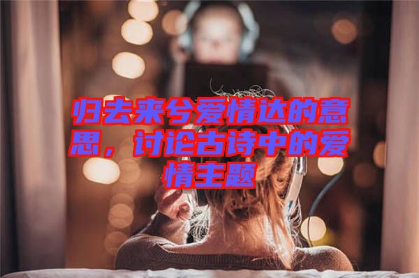 歸去來兮愛情達的意思，討論古詩中的愛情主題