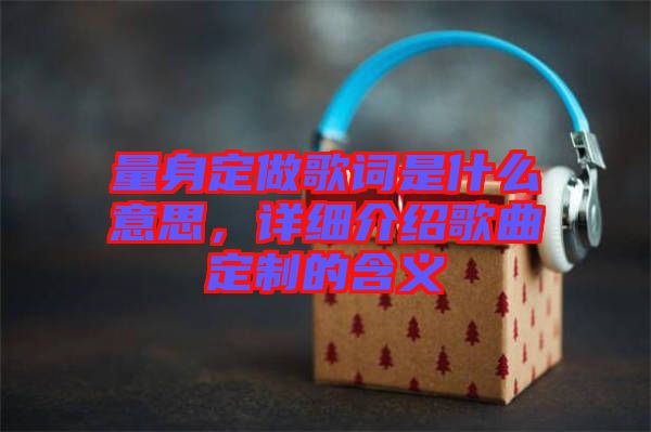 量身定做歌詞是什么意思，詳細(xì)介紹歌曲定制的含義