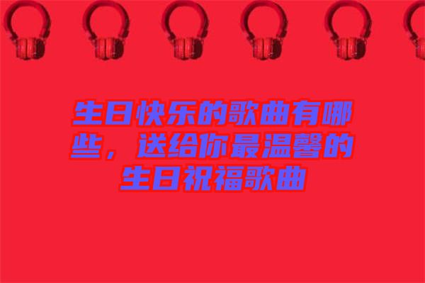 生日快樂的歌曲有哪些，送給你最溫馨的生日祝福歌曲