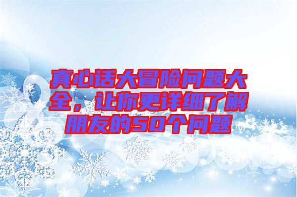 真心話大冒險(xiǎn)問(wèn)題大全，讓你更詳細(xì)了解朋友的50個(gè)問(wèn)題