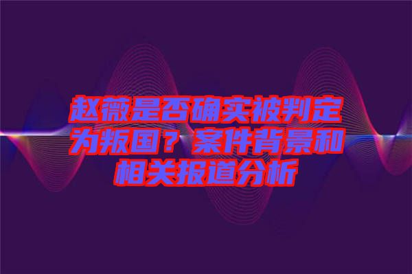 趙薇是否確實(shí)被判定為叛國？案件背景和相關(guān)報道分析