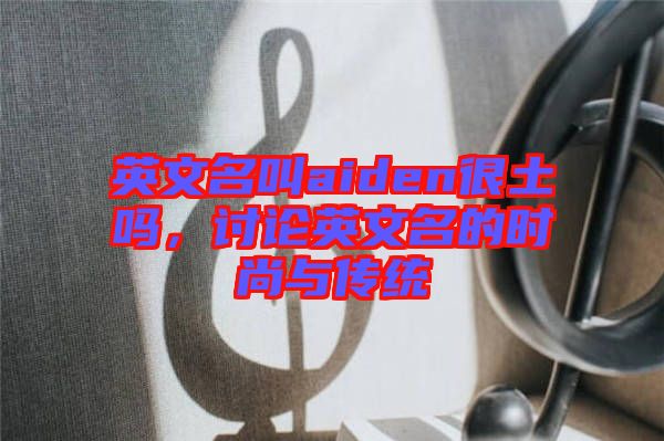 英文名叫aiden很土嗎，討論英文名的時尚與傳統