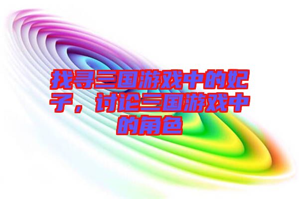 找尋三國游戲中的妃子，討論三國游戲中的角色