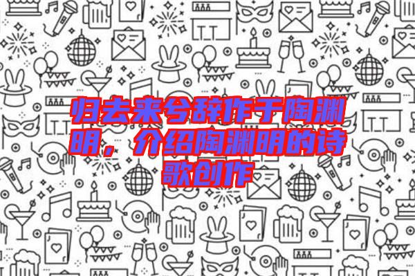 歸去來兮辭作于陶淵明，介紹陶淵明的詩歌創(chuàng)作