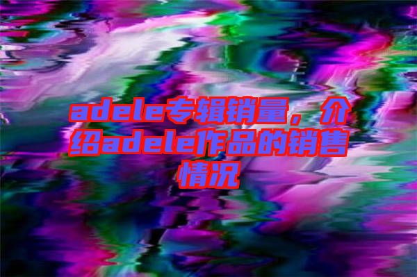 adele專輯銷量，介紹adele作品的銷售情況