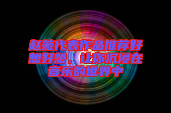 趙薇代表作品推薦好想好想，讓你沉浸在音樂的世界中