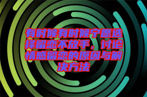 有時候有時候寧愿選擇留戀不放手，討論情感留戀的原因與解決方法