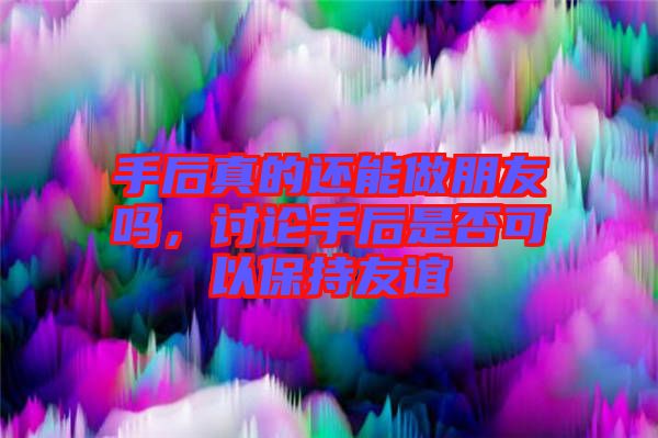 手后真的還能做朋友嗎，討論手后是否可以保持友誼