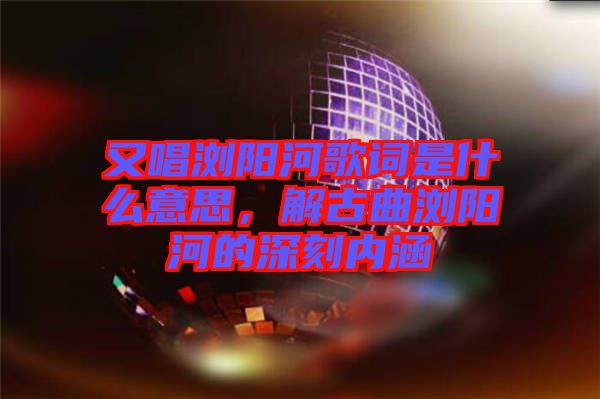 又唱瀏陽河歌詞是什么意思，解古曲瀏陽河的深刻內涵