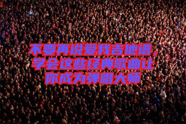 不要再說愛我吉他譜，學會這些經典歌曲讓你成為彈唱大師