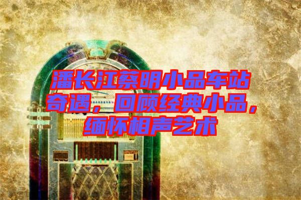 潘長江蔡明小品車站奇遇，回顧經(jīng)典小品，緬懷相聲藝術