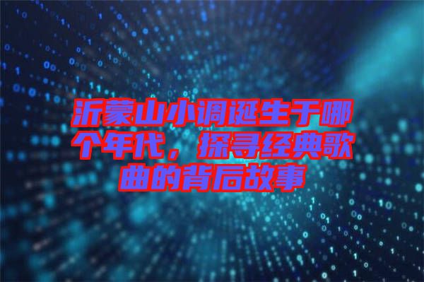 沂蒙山小調誕生于哪個年代，探尋經(jīng)典歌曲的背后故事