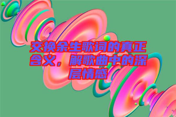 交換余生歌詞的真正含義，解歌曲中的深層情感