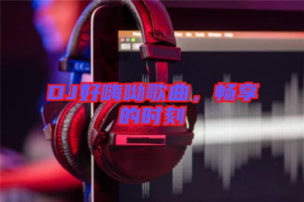 DJ好嗨呦歌曲，暢享的時(shí)刻