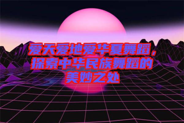 愛天愛地愛華夏舞蹈，探索中華民族舞蹈的美妙之處