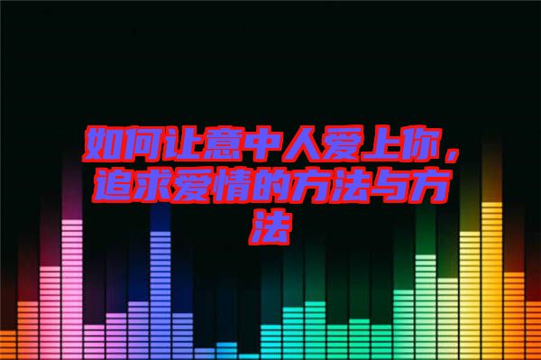 如何讓意中人愛上你，追求愛情的方法與方法