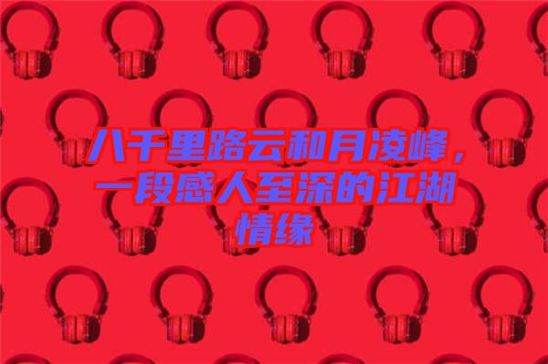 八千里路云和月凌峰，一段感人至深的江湖情緣