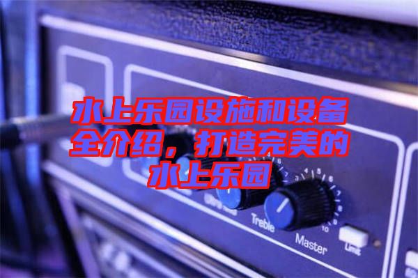 水上樂(lè)園設(shè)施和設(shè)備全介紹，打造完美的水上樂(lè)園