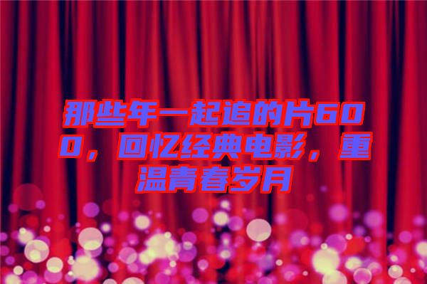 那些年一起追的片600，回憶經典電影，重溫青春歲月