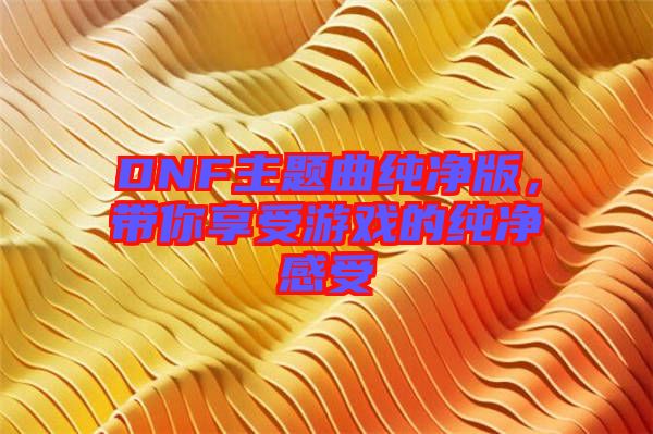 DNF主題曲純凈版，帶你享受游戲的純凈感受