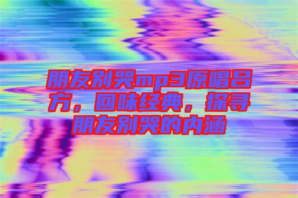 朋友別哭mp3原唱呂方，回味經典，探尋朋友別哭的內涵