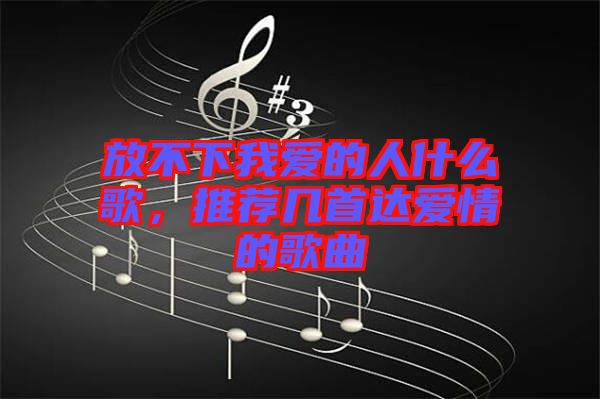 放不下我愛的人什么歌，推薦幾首達(dá)愛情的歌曲