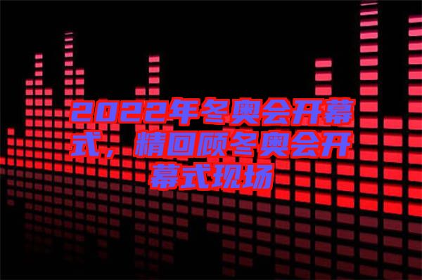 2022年冬奧會(huì)開幕式，精回顧冬奧會(huì)開幕式現(xiàn)場