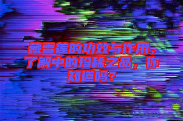 藏雪蓮的功效與作用，了解中的珍稀之品，你知道嗎？