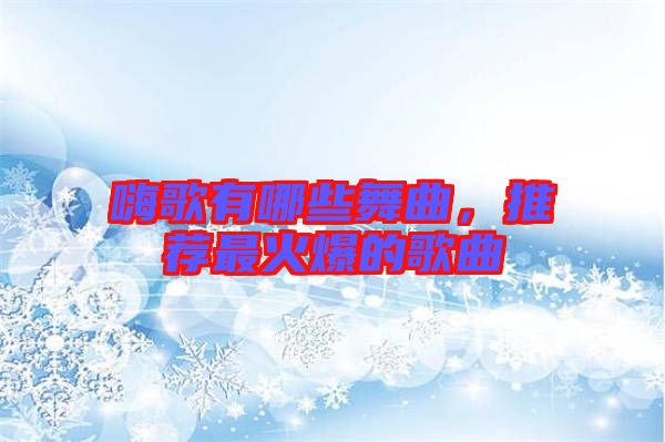 嗨歌有哪些舞曲，推薦最火爆的歌曲