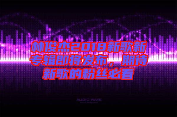 林俊杰2018新歌新專輯即將發布，期待新歌的粉絲必看