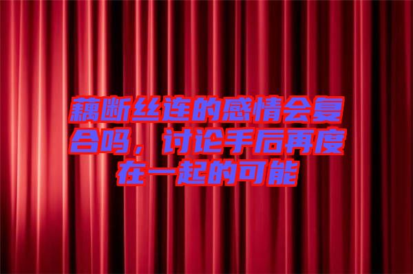 藕斷絲連的感情會(huì)復(fù)合嗎，討論手后再度在一起的可能