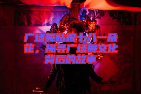 廣場舞姑娘十八一朵花，探尋廣場舞文化背后的故事