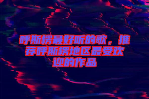 呼斯楞最好聽的歌，推薦呼斯楞地區(qū)最受歡迎的作品