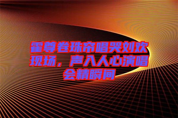 霍尊卷珠簾唱哭劉歡現場，聲入人心演唱會精瞬間